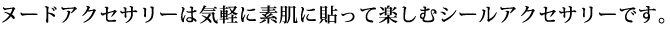 ヌードアクセサリーは気軽に素肌に貼って楽しむシールアクセサリーです。